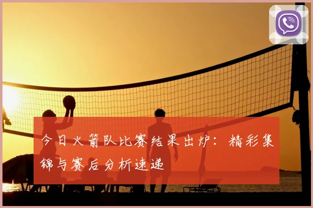今日火箭队比赛结果出炉:精彩集锦与赛后分析速递