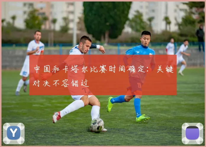 中国和卡塔尔比赛时间确定：关键对决不容错过